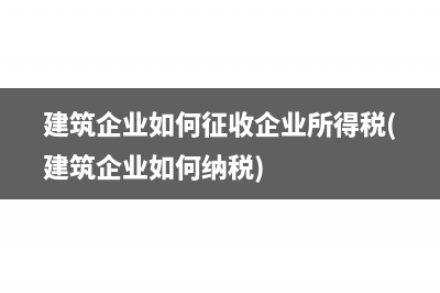 建筑企业如何征收企业所得税(建筑企业如何纳税)