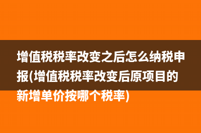 增值税税率改变之后怎么纳税申报(增值税税率改变后原项目的新增单价按哪个税率)