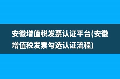 安徽增值税发票认证平台(安徽增值税发票勾选认证流程)