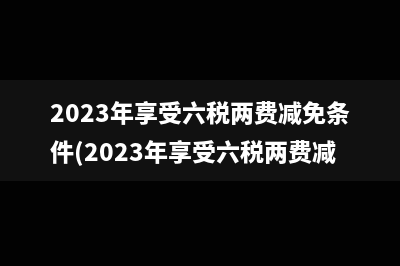 2023年享受六税两费减免条件(2023年享受六税两费减免吗)