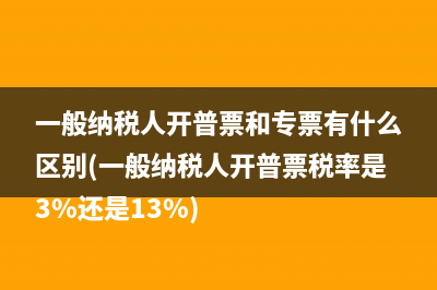 一般纳税人开普票和专票有什么区别(一般纳税人开普票税率是3%还是13%)