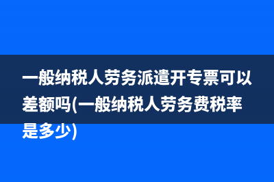 一般纳税人劳务派遣开专票可以差额吗(一般纳税人劳务费税率是多少)