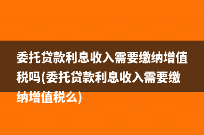 委托贷款利息收入需要缴纳增值税吗(委托贷款利息收入需要缴纳增值税么)