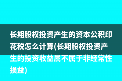 长期股权投资产生的资本公积印花税怎么计算(长期股权投资产生的投资收益属不属于非经常性损益)