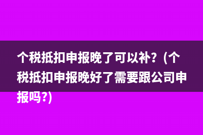 个税抵扣申报晚了可以补？(个税抵扣申报晚好了需要跟公司申报吗?)