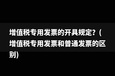 增值税专用发票的开具规定？(增值税专用发票和普通发票的区别)