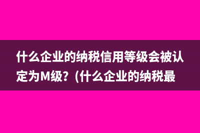 什么企业的纳税信用等级会被认定为M级？(什么企业的纳税最多)