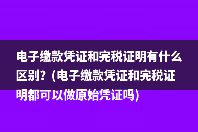 电子缴款凭证和完税证明有什么区别？(电子缴款凭证和完税证明都可以做原始凭证吗)