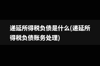 递延所得税负债是什么(递延所得税负债账务处理)
