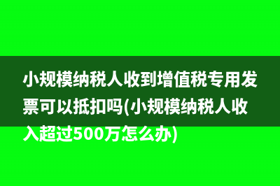 小规模纳税人收到增值税专用发票可以抵扣吗(小规模纳税人收入超过500万怎么办)