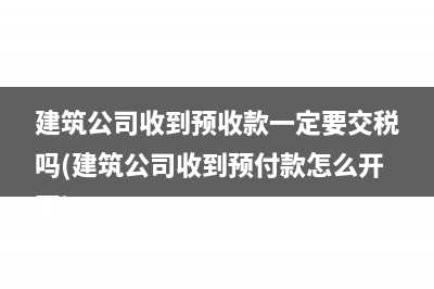 建筑公司收到预收款一定要交税吗(建筑公司收到预付款怎么开票)