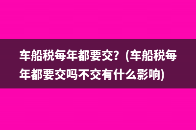车船税每年都要交？(车船税每年都要交吗不交有什么影响)
