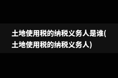 土地使用税的纳税义务人是谁(土地使用税的纳税义务人)