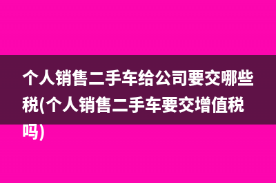 个人销售二手车给公司要交哪些税(个人销售二手车要交增值税吗)