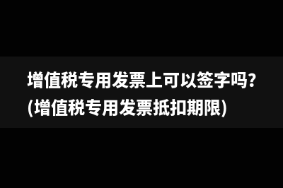 增值税专用发票上可以签字吗？(增值税专用发票抵扣期限)