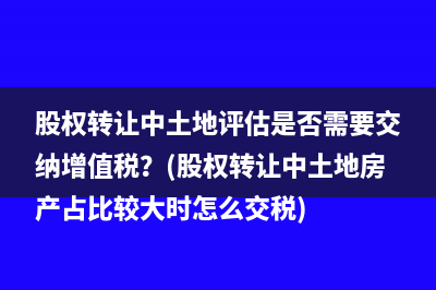 股权转让中土地评估是否需要交纳增值税？(股权转让中土地房产占比较大时怎么交税)