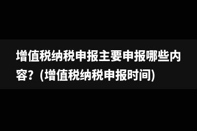 增值税纳税申报主要申报哪些内容？(增值税纳税申报时间)