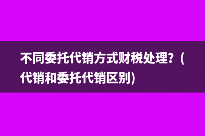 不同委托代销方式财税处理？(代销和委托代销区别)