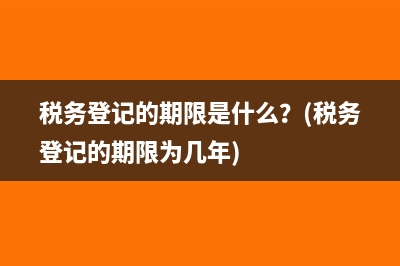 税务登记的期限是什么？(税务登记的期限为几年)