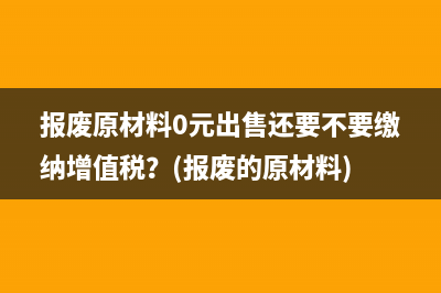 报废原材料0元出售还要不要缴纳增值税？(报废的原材料)