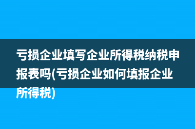 亏损企业填写企业所得税纳税申报表吗(亏损企业如何填报企业所得税)