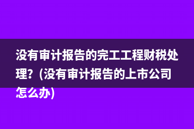 没有审计报告的完工工程财税处理？(没有审计报告的上市公司怎么办)