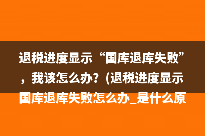 退税进度显示“国库退库失败”，我该怎么办？(退税进度显示国库退库失败怎么办 是什么原因)