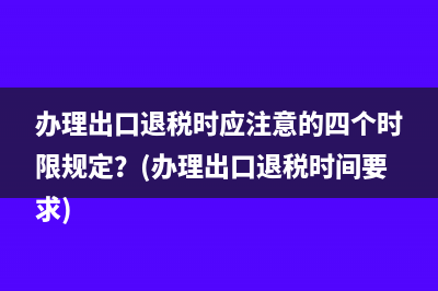 办理出口退税时应注意的四个时限规定？(办理出口退税时间要求)