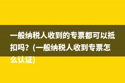 一般纳税人收到的专票都可以抵扣吗？(一般纳税人收到专票怎么认证)
