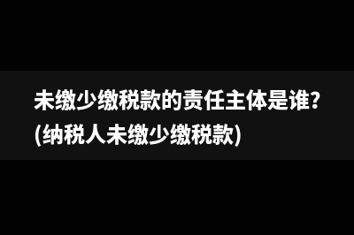 未缴少缴税款的责任主体是谁？(纳税人未缴少缴税款)