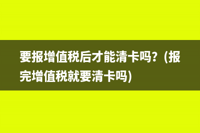 要报增值税后才能清卡吗？(报完增值税就要清卡吗)