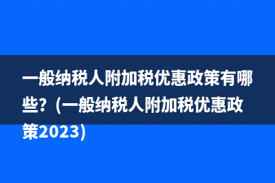 一般纳税人附加税优惠政策有哪些？(一般纳税人附加税优惠政策2023)