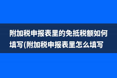 附加税申报表里的免抵税额如何填写(附加税申报表里怎么填写)