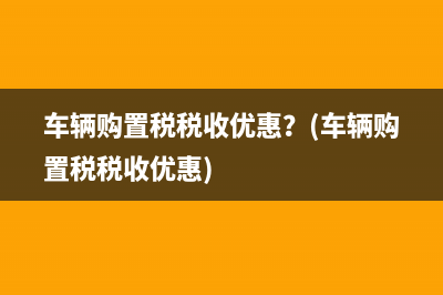 车辆购置税税收优惠？(车辆购置税税收优惠)
