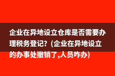 企业在异地设立仓库是否需要办理税务登记？(企业在异地设立的办事处撤销了,人员咋办)