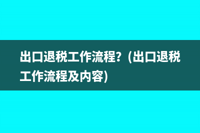 出口退税工作流程？(出口退税工作流程及内容)