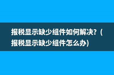 报税显示缺少组件如何解决？(报税显示缺少组件怎么办)