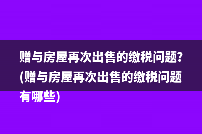 赠与房屋再次出售的缴税问题？(赠与房屋再次出售的缴税问题有哪些)