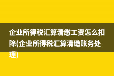 企业所得税汇算清缴工资怎么扣除(企业所得税汇算清缴账务处理)