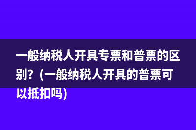 一般纳税人开具专票和普票的区别？(一般纳税人开具的普票可以抵扣吗)