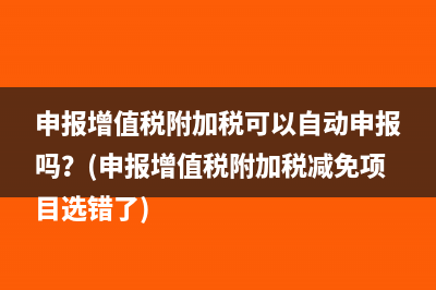 申报增值税附加税可以自动申报吗？(申报增值税附加税减免项目选错了)