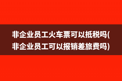 非企业员工火车票可以抵税吗(非企业员工可以报销差旅费吗)