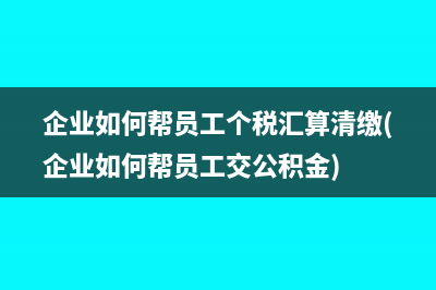 企业如何帮员工个税汇算清缴(企业如何帮员工交公积金)