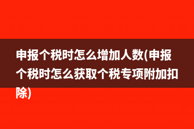 申报个税时怎么增加人数(申报个税时怎么获取个税专项附加扣除)
