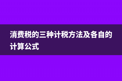 消费税的三种计算方式,这篇文章说透了!?(消费税的三种计税方法及各自的计算公式)