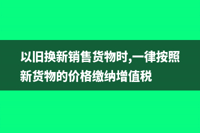 以旧换新销售货物的增值税怎么处理?(以旧换新销售货物时,一律按照新货物的价格缴纳增值税)