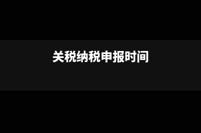 关税的申报时间和纳税期限是什么?(关税纳税申报时间)