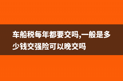 车船税每年都要交吗?(车船税每年都要交吗,一般是多少钱交强险可以晚交吗)