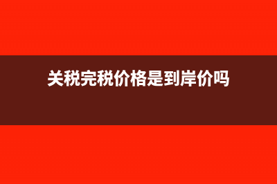 关税完税价格是什么意思?(关税完税价格是到岸价吗)