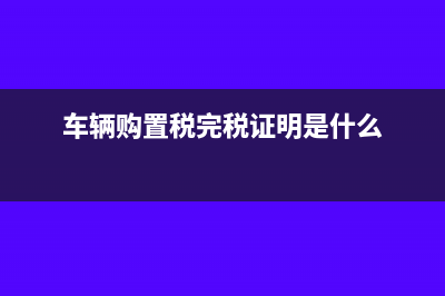 完税证明是什么?(车辆购置税完税证明是什么)